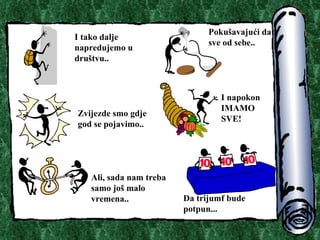 I tako dalje napredujemo u dru?tvu.. Poku?avaju?i dati sve od sebe.. Zvijezde smo gdje god se pojavimo.. I napokon IMAMO SVE! Ali, sada nam treba samo jo? malo vremena.. Da trijumf bude potpun.. . 