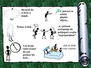 Shva?a? da si ?ivio u magli.. U potrazi za nekim glupim ciljem.. . Postao si duh.. ..u vje?nom nastojanju da pobjegne? svojim neprijateljima.. I na kraju samo ?ezne? da sati prolaze ?to br?e.. ..dok ne do?e tvoje vrijeme. 