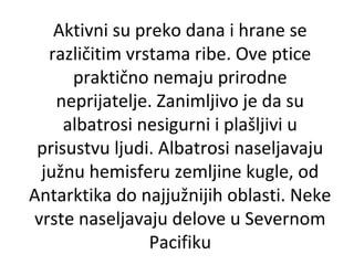 Aktivni su preko dana i hrane se
različitim vrstama ribe. Ove ptice
praktično nemaju prirodne
neprijatelje. Zanimljivo je da su
albatrosi nesigurni i plašljivi u
prisustvu ljudi. Albatrosi naseljavaju
južnu hemisferu zemljine kugle, od
Antarktika do najjužnijih oblasti. Neke
vrste naseljavaju delove u Severnom
Pacifiku

 