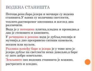 ВОДЕНА СТАНИШТА
Потоци,реке,баре,језера и мочваре су водена
станишта.У њима су количина светлости,
топлоте,раствореног кисеоника и изглед дна
различити.
Вода је у потоцима плитка,хладна и провидна,а
дно је стеновито и каменито.
У речицама и рекама вода је дубља,топлија и
мутнија,а дно прекривено ситним камењем,
песком или муљем.
Разлика између баре и језера је у томе што је
језеро дубље па светлости нема довољно,а баре
су зато добро осветљене.
Земљиште око водених станишта је влажно,
растресито и плодно.
 