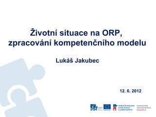 Životní situace na ORP,
zpracování kompetenčního modelu

          Lukáš Jakubec



                          12. 6. 2012
 
