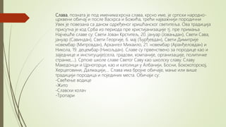 Слава, позната је под именима:крсна слава, крсно име, је српски народно-
црквени обичај и после Васкрса и Божића, трећи најважнији породични
Увек је повезана са даном одређеног хришћанског светитеља. Ова традиција
присутна је код Срба из периода пре христијанизације тј. пре примања
Најчешће славе су: Свети Јован Крститељ, 20. јануар (Јовањдан), Свети Сава,
јануар (Савиндан), Свети Георгије, 6. мај (Ђурђевдан), Свети Димитрије
новембар (Митровдан), Архангел Михаило, 21. новембар (Аранђеловдан) и
Никола, 19. децембар (Никољдан). Славе су првенствено за породице као и
заједнице и институције(села, градови, компаније, организације, политичке
странке,...). Српске школе славе Светог Саву као школску славу. Славу
Македонци и Црногорци, као и католици у Албанији, Босни, Бококоторској,
Херцеговини, Далмацији,... Слава има бројне обичаје, мање или више
традицији породица и појединих места. Обичаји су:
-Свећење водице
-Жито
-Славски колач
-Тропари
 