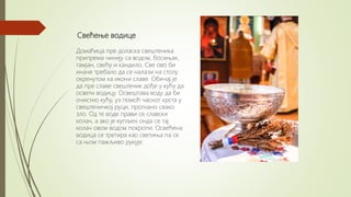 Свећење водице
Домаћица пре доласка свештеника
припрема чинију са водом, босињак,
тамјан, свећу и кандило. Све ово би
иначе требало да се налази на столу
окренутом ка икони славе. Обичај је
да пре славе свештеник дође у кућу да
освети водицу. Освештава воду да би
очистио кућу, уз помоћ часног крста у
свештеничкој руци, прогнано свако
зло. Од те воде прави се славски
колач, а ако је купљен онда се тај
колач овом водом покропи. Освећена
водица се третира као светиња па се
са њом пажљиво рукује.
 