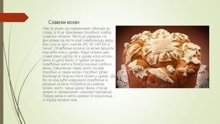 Славски колач
Ово је један од најважнијих обичаја за
славу, а то је припрема посебног хлеба,
славског колача. Често је украшен са
фигурама од теста које симболизују веру.
Као што је крст, натпис ИС ХС НИ КА и
печат. Освећење колача се може вршити
код куће или у цркви. Када осване дан
славе рано ујутру се у цркву носи колач,
жито и црно вино. У цркви се врши
освећење жита и благосиљање хлеба и
вина. Свештеник свако жито полије
посебно и сваки колач посебно реже.
Колачар је пнај ко носи колач у цркву. Да
би се код куће извршило освећење и
резање колача потребно је:славски
колач, жито, чаша црног вина, списак
живих и преминулих чланова породице.
Поред вина и жита налази се кашичица,
а поред колача нож.
 