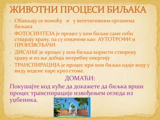 - Обављају се помоћу и у вегетативним органима
  биљака
- ФОТОСИНТЕЗА је процес у ком биљке саме себи
  стварају храну, па су означене као АУТОТРОФИ и
  ПРОИЗВОЂАЧИ
- ДИСАЊЕ је процес у ком биљка користи створену
  храну и из ње добија потребну енергију
- ТРАНСПИРАЦИЈА је процес при ком биљка одаје воду у
  виду водене паре кроз стоме.
                  ДОМАЋИ:
Покушајте код куће да докажете да биљка врши
процес транспирације извођењем огледа из
уџбеника.
 