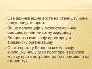  Све јединке једне врсте на станишту чине
популацију те врсте
 Више популација у екосистему чине
биоценозу или животну заједницу
 Биоценоза има своју просторну и
временску организацију
 Свака врста у биоценози има своју
еколошку нишу (део простора и ресурса
који су врсти потребни да би преживела на
станишту)
 