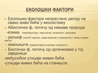ЕКОЛОШКИ ФАКТОРИ
 Еколошки фактори непрестано делују на
свако живо биће у екосистему
 Абиотички ф. потичу од неживе природе
-клима (температура, пристисак, влажност, ветрови)
- рељеф (нагиб терена, надм.висина и окренутост некој страни
света)
- земљиште (првенствено његова плодност)
 Биотички ф. потичу од организама у тој
заједници
-међусобни утицаји живих бића
-утицаји живих бића на станиште
 
