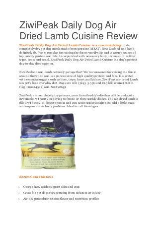 ZiwiPeak Daily Dog Air
Dried Lamb Cuisine Review
ZiwiPeak Daily Dog Air Dried Lamb Cuisine is a raw matching, costs
completely dry pet dog meals made from genuine ‘MEAT’. New Zealand and lamb
definitely fit. We’re popular for raising the finest worldwide and is a pure source of
top quality protein and fats. Incorporated with necessary body organs such as liver,
tripe, heart and renal, ZiwiPeak Daily Dog Air Dried Lamb Cuisine is a dog’s perfect
day-to-day diet regimen.
New Zealand and lamb certainly go together! We’re renowned for raising the finest
around the world and is a pure source of high quality protein and fats. Integrated
with essential organs such as liver, tripe, heart and kidney, ZiwiPeak air-dried Lamb
is a pet’s best everyday diet. Bags are 11lb (5kg), 5.5 pound (2.5 kilograms), 2.2 lb
(1kg) 16oz (454g) and 8oz (226g).
ZiwiPeak air completely dry process, your finest buddy’s diet has all the perks of a
raw meals, without you having to freeze or thaw untidy dishes. The air-dried lamb is
filled with easy-to-digest protein and can assist underweight pets add a little mass
and improve their body problem. Ideal for all life-stages.
Secret Conveniences
 Omega fatty acids support skin and coat
 Great for pet dogs recuperating from sickness or injury
 Air-dry procedure retains flavor and nutrition profiles
 
