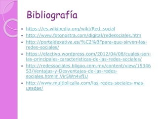 Bibliografía
 https://es.wikipedia.org/wiki/Red_social
 http://www.fotonostra.com/digital/redesociales.htm
 http://portaldexativa.es/%C2%BFpara-que-sirven-las-
redes-sociales/
 https://elactivo.wordpress.com/2012/04/08/cuales-son-
las-principales-caracteristicas-de-las-redes-sociales/
 http://redessociales.bligoo.com.mx/content/view/15346
53/Ventajas-y-Desventajas-de-las-redes-
sociales.html#.Vir5Wn4vfIU
 http://www.multiplicalia.com/las-redes-sociales-mas-
usadas/
 