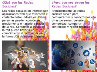 ¿Qué son las Redes
Sociales?
Las redes sociales en internet son
aplicaciones web que favorecen el
contacto entre individuos. Estas
personas pueden conocerse
previamente o hacerlo a través
de la red. Contactar a través de
la red puede llevar a un
conocimiento directo o, incluso,
la formación de nuevas parejas.
¿Para que nos sirven las
Redes Sociales?
Principalmente las redes
sociales sirven para
comunicarnos y conectarnos con
otras personas, generar
comunidad, compartir
contenidos y recibir feedback.
 