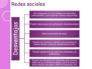 Redes sociales
Desventajas
Son peligrosas si no se configura la privacidad
correctamente, pues exponen nuestra vida privada.
Pueden darse casos de suplantación de personalidad.
Falta en el control de datos.
Pueden ser adictivas y devorar gran cantidad de
nuestro tiempo, pues son ideales para el ocio.
Pueden apoderarse de todos los contenidos que
publicamos.
Pueden ser utilizadas por criminales para conocer
datos de sus víctimas en delitos: como el acoso y
abuso sexual, secuestro, tráfico de personas, etc.
 