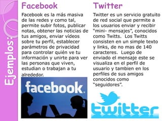 Ejemplos: Facebook
Facebook es la más masiva
de las redes y como tal,
permite subir fotos, publicar
notas, obtener las noticias de
tus amigos, enviar vídeos
sobre tu perfil, establecer
parámetros de privacidad
para controlar quién ve tu
información y unirte para ver
las personas que viven,
estudian o trabajan a tu
alrededor.
Twitter
Twitter es un servicio gratuito
de red social que permite a
los usuarios enviar y recibir
“mini- mensajes”, conocidos
como Twitts. Los Twitts
consisten en un simple texto
y links, de no mas de 140
caracteres. Luego de
enviado el mensaje este se
visualiza en el perfil de
usuario y tambien en los
perfiles de sus amigos
conocidos como
“seguidores”.
 