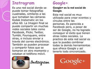 Instragram
Es una red social donde se
puede tomar fotografías
cuadradas, similares a las
que tomaban las cámaras
Kodak Instamatic en los
años 60. La Imagen final se
puede compartir en muchas
redes sociales tales como
Facebook, Flickr, Twitter,
Tumblr, Foursquare, entre
otras, e incluso enviar a
través del correo electrónico.
También se pueden procesar
y compartir fotos que se
tomaron en otro momento y
estaban el teléfono móvil.
Google+
Google+ es la red social de
Google.
Esta red social es muy
utilizada para crear eventos y
círculos entre las
personas. Es parecida a
Facebook pero, a pesar de
ser de Google, no ha logrado
conseguir el éxito que tienen
otras redes sociales. Lo
practico de esta red social es
que la puedes combinar
todas la demás herramientas
que ofrece Google y así
tenerlo todo sincronizado.
 