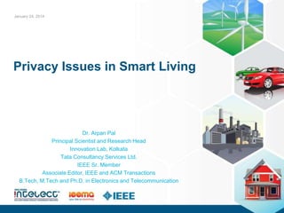 Privacy Issues in Smart Living
Dr. Arpan Pal
Principal Scientist and Research Head
Innovation Lab, Kolkata
Tata Consultancy Services Ltd.
IEEE Sr. Member
Associate Editor, IEEE and ACM Transactions
B.Tech, M.Tech and Ph.D. in Electronics and Telecommunication
January 24, 2014
 