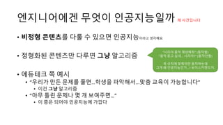 엔지니어에겐 무엇이 인공지능일까 제 사견입니다
• 비정형 콘텐츠를 다룰 수 있으면 인공지능이라고 생각해요
• 정형화된 콘텐츠만 다루면 그냥 알고리즘
• 에듀테크 쪽 예시
• “우리가 만든 문제를 풀면…학생을 파악해서...맞춤 교육이 가능합니다”
• 이건 그냥 알고리즘
• “아무 틀린 문제나 몇 개 보여주면…”
• 이 쯤은 되어야 인공지능에 가깝다
“시리야 음악 재생해줘” (동작함)
“음악 듣고 싶네… 시리야?” (동작안함)
꼭 규칙에 맞춰야만 동작하는데
그게 왜 인공지능인가…? 보이스커맨드지.
 