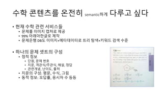 수학 콘텐츠를 온전히 semantic하게 다루고 싶다
• 현재 수학 관련 서비스들
• 99% 아래아한글로 제작
• 제작한 문제를 이미지 캡처로 제공
• 문제은행 DB도 이미지+메타데이터로 트리 탐색+키워드 검색 수준
• 하나의 문제 셋트의 구성
• 정적 정보
• 단원, 문제 번호
• 지문, 객관식/주관식, 해설, 정답
• 관련개념, 난이도, 출처
• 지문의 구성: 평문, 수식, 그림
• 동적 정보: 오답률, 응시자 수 등등
 