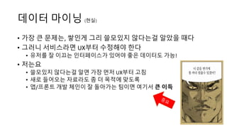 데이터 마이닝 (현실)
• 가장 큰 문제는, 쌓인게 그리 쓸모있지 않다는걸 알았을 때다
• 이럴 때, 서비스라면 UX부터 수정해야 한다
• 유저를 잘 이끄는 인터페이스가 있어야 좋은 데이터도 가능!
• 저는요
• 쓸모있지 않다는걸 알면 가장 먼저 UX부터 고침
• 새로 들어오는 자료라도 좀 더 목적에 맞도록
• 앱/프론트 개발 체인이 잘 돌아가는 팀이면 여기서 큰 이득
 