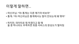 이렇게 말하면…
• 머신러닝: “야! 통계는 다른 얘기야 바보야“
• 통계: “야! 머신러닝은 통계에서는 말이 안되는데 왜 엮어”
• 하지만, 데이터로 뭐 하겠다고 할 때
둘 중 하나라도 부족하면 최종 서비스의 완성도가 떨어짐
 