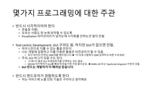 몇가지 프로그래밍에 대한 주관
• 반드시 시각적이어야 한다
• 콘솔질 극혐!
• 모르는 사람도 한 눈에 파악할 수 있도록
• Visualization 라이브러리가 넘치는데 시각화를 안하는건 말이 안됨
• Tool-centric Development. GUI 구려도 됨. 하지만 GUI가 없으면 안됨.
• 마우스만으로 다룰 수 있는 툴을 만든다
• 나는 개발에 집중하고 이를 이용한 활용은 비전공자가 할 수 있음.
• 최신 데이터 인덱싱 1000개를 해야 합니다  “이 프로그램에서 1000 입력하고 버튼 누르세요”
• 주의: GUI 버그가 있을 수도 있다.
• 그!래!서! 좋은 GUI 프레임워크를 선택하는 것도 필요.
• MVVM 아키텍처가 GUI를 빠르게 만들기엔 가장 좋더군요.  XAML+C# 또는 TypeScript+Angular4 기반의 것들
• GUI 만드는 개발자가 더 배려심 있습니다.
• 반드시 엔드유저가 경험하도록 한다
• 저는 서비스에 노출 안된 기술은 구라라고 생각해요
 