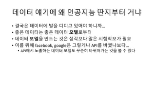 데이터 얘기에 왜 인공지능 딴지부터 거냐
• 결국은 데이터에 발을 디디고 있어야 하니까…
• 좋은 데이터는 좋은 데이터 모델로부터
• 데이터 모델을 만드는 것은 생각보다 많은 시행착오가 필요
• 이를 위해 facebook, google은 그렇게나 API를 바꿨나보다…
• API에서 노출하는 데이터 모델도 꾸준히 바뀌어가는 것을 볼 수 있다
 