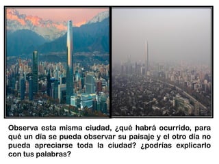 Observa esta misma ciudad, ¿qué habrá ocurrido, para
qué un día se pueda observar su paisaje y el otro día no
pueda apreciarse toda la ciudad? ¿podrías explicarlo
con tus palabras?
 