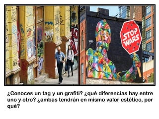 ¿Conoces un tag y un grafiti? ¿qué diferencias hay entre
uno y otro? ¿ambas tendrán en mismo valor estético, por
qué?
 