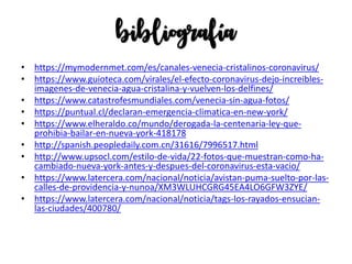 bibliografía
• https://mymodernmet.com/es/canales-venecia-cristalinos-coronavirus/
• https://www.guioteca.com/virales/el-efecto-coronavirus-dejo-increibles-
imagenes-de-venecia-agua-cristalina-y-vuelven-los-delfines/
• https://www.catastrofesmundiales.com/venecia-sin-agua-fotos/
• https://puntual.cl/declaran-emergencia-climatica-en-new-york/
• https://www.elheraldo.co/mundo/derogada-la-centenaria-ley-que-
prohibia-bailar-en-nueva-york-418178
• http://spanish.peopledaily.com.cn/31616/7996517.html
• http://www.upsocl.com/estilo-de-vida/22-fotos-que-muestran-como-ha-
cambiado-nueva-york-antes-y-despues-del-coronavirus-esta-vacio/
• https://www.latercera.com/nacional/noticia/avistan-puma-suelto-por-las-
calles-de-providencia-y-nunoa/XM3WLUHCGRG45EA4LO6GFW3ZYE/
• https://www.latercera.com/nacional/noticia/tags-los-rayados-ensucian-
las-ciudades/400780/
 