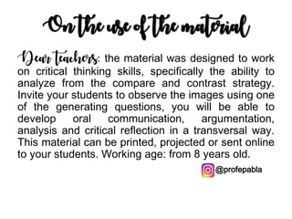 On the use of the material
Dear teachers: the material was designed to work
on critical thinking skills, specifically the ability to
analyze from the compare and contrast strategy.
Invite your students to observe the images using one
of the generating questions, you will be able to
develop oral communication, argumentation,
analysis and critical reflection in a transversal way.
This material can be printed, projected or sent online
to your students. Working age: from 8 years old.
@profepabla
 