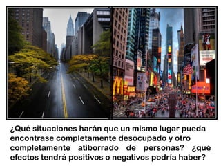 ¿Qué situaciones harán que un mismo lugar pueda
encontrase completamente desocupado y otro
completamente atiborrado de personas? ¿qué
efectos tendrá positivos o negativos podría haber?
 