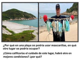 ¿Por qué en una playa se podría usar mascarillas, en qué
otro lugar se podría ocupar?
¿Cómo calificarías el cuidado de este lugar, habrá otro en
mejores condiciones? ¿por qué?
 