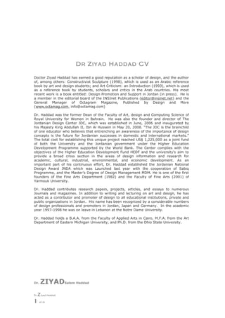 Dr Ziyad Haddad CV

Doctor Ziyad Haddad has earned a good reputation as a scholar of design, and the author
of, among others: Constructivist Sculpture (1998), which is used as an Arabic reference
book by art and design students; and Art Criticism: an Introduction (1993), which is used
as a reference book by students, scholars and critics in the Arab countries. His most
recent work is a book entitled: Design Promotion and Support in Jordan (in press). He is
a member in the editorial board of the INSInet Publications (editor@insinet.net) and the
General Manager of Octagram Magazine, Published by Design and More
(www.octamag.com, info@octamag.com)

Dr. Haddad was the former Dean of the Faculty of Art, design and Computing Science of
Royal University for Women in Bahrain. He was also the founder and director of The
Jordanian Design Center JDC, which was established in June, 2006 and inaugurated by
his Majesty King Abdullah II, Ibn Al Hussein in May 20, 2008. “The JDC is the brainchild
of one educator who believes that entrenching an awareness of the importance of design
concepts is the future for Jordanian successes in domestic and international markets.”
The total cost for establishing this unique project reached US$ 1,225,000 as a joint fund
of both the University and the Jordanian government under the Higher Education
Development Programme supported by the World Bank. The Center complies with the
objectives of the Higher Education Development Fund HEDF and the university's aim to
provide a broad cross section in the areas of design information and research for
academic, cultural, industrial, environmental, and economic development. As an
important part of his continuous effort, Dr. Haddad established the Jordanian National
Design Award JNDA which was Launched last year with the cooperation of Sabiq
Programme, and the Master’s Degree of Design Management MDM. He is one of the first
founders of the Fine Arts Department (1982) and the Faculty of Fine Arts (2001) of
Yarmouk University.

Dr. Haddad contributes research papers, projects, articles, and essays to numerous
Journals and magazines. In addition to writing and lecturing on art and design, he has
acted as a contributor and promoter of design to all educational institutions, private and
public organizations in Jordan. His name has been recognized by a considerable numbers
of design professionals and promoters in Jordan, Japan and Germany. In the academic
year 1997-1998 he was on leave in Lebanon at the Notre Dame University.

Dr. Haddad holds a B.A.A. from the Faculty of Applied Arts in Cairo, M.F.A. from the Art
Department of Eastern Michigan University, and Ph.D. from the Ohio State University.




Dr.    ZIYADSalem Haddad
Dr.   Z iyad Haddad
1      of 10
 