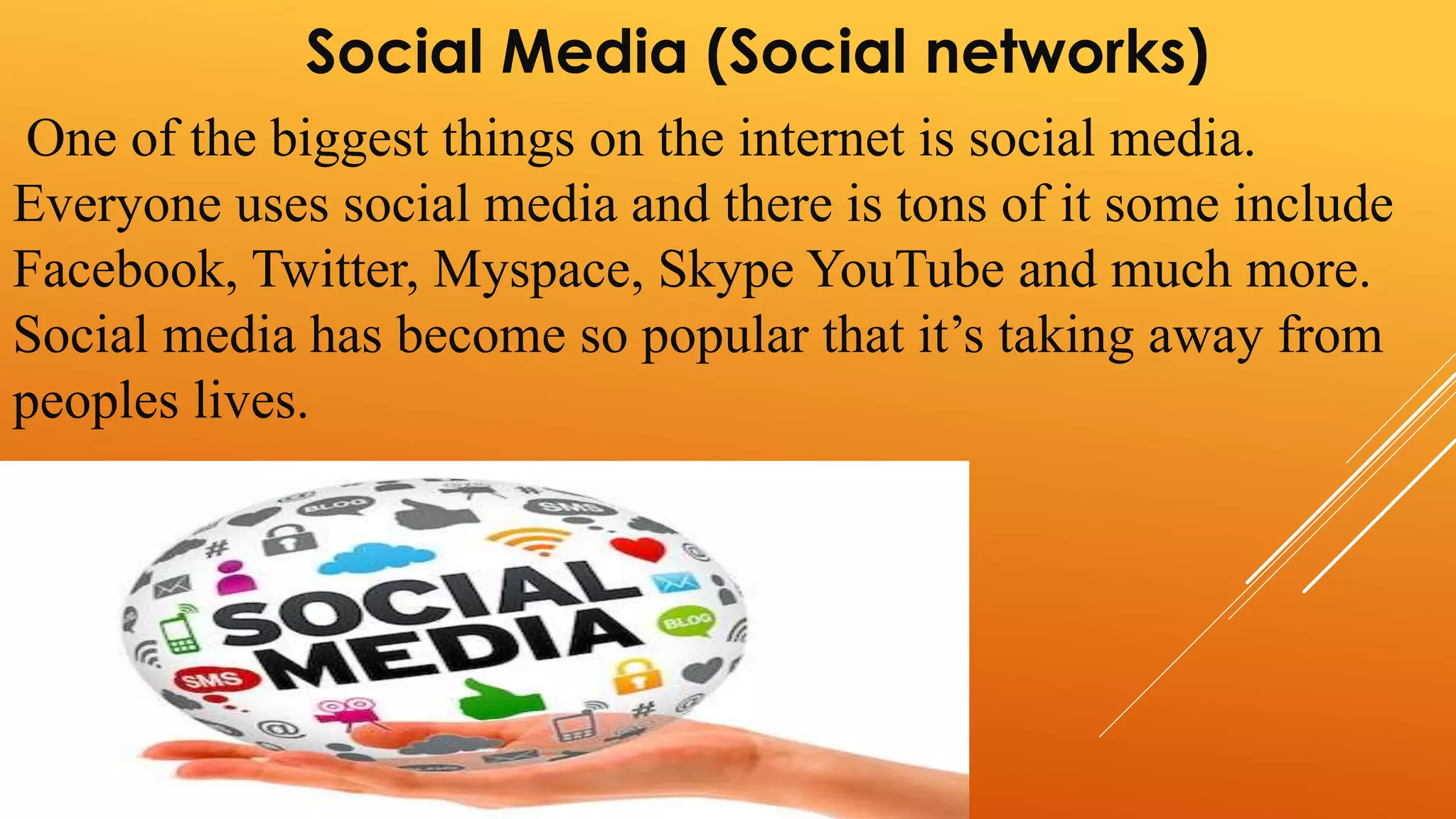 Social Media (Social networks) 
One of the biggest things on the internet is social media. 
Everyone uses social media and there is tons of it some include 
Facebook, Twitter, Myspace, Skype YouTube and much more. 
Social media has become so popular that it’s taking away from 
peoples lives. 
 