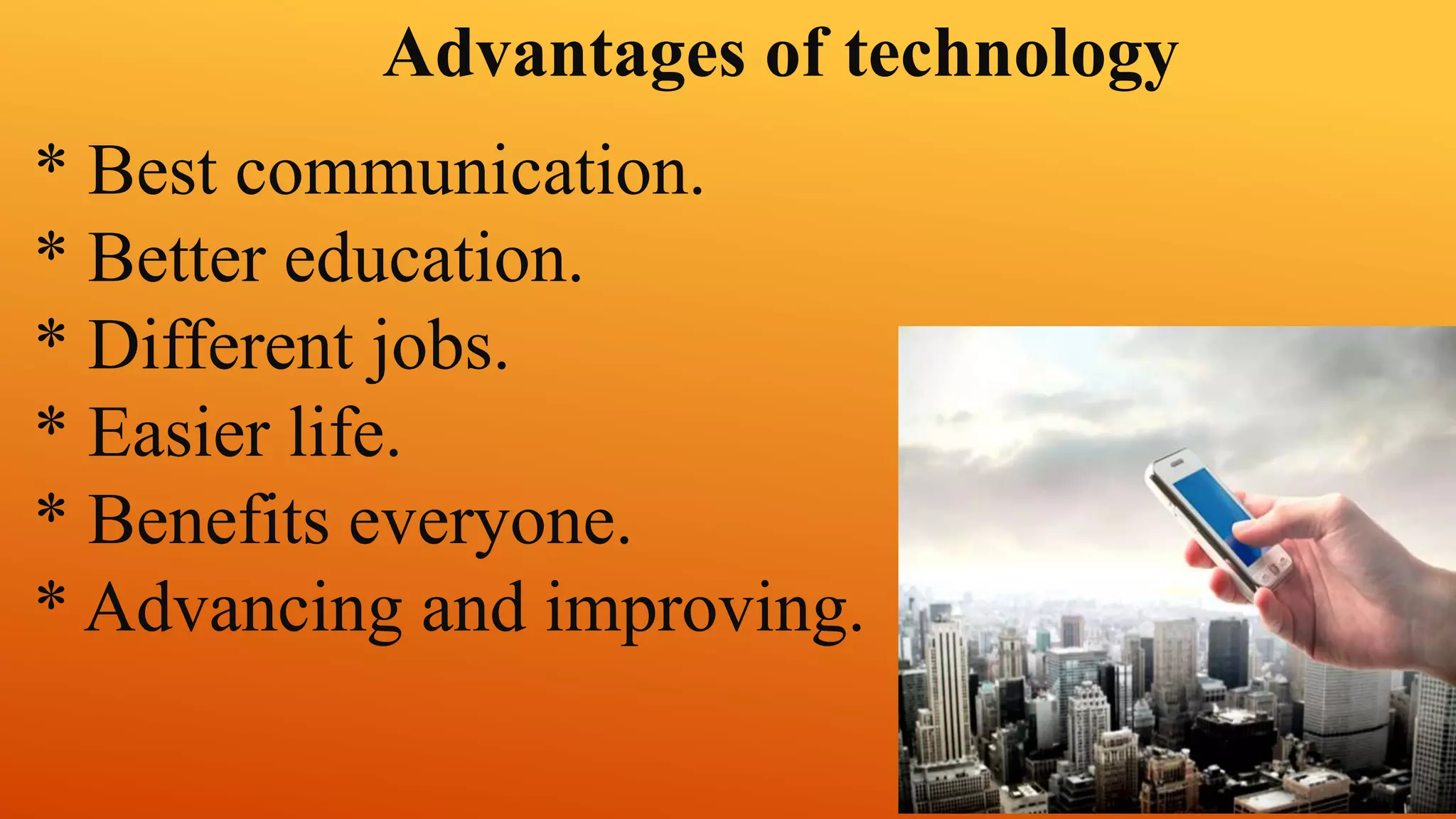 Advantages of technology 
* Best communication. 
* Better education. 
* Different jobs. 
* Easier life. 
* Benefits everyone. 
* Advancing and improving. 
 
