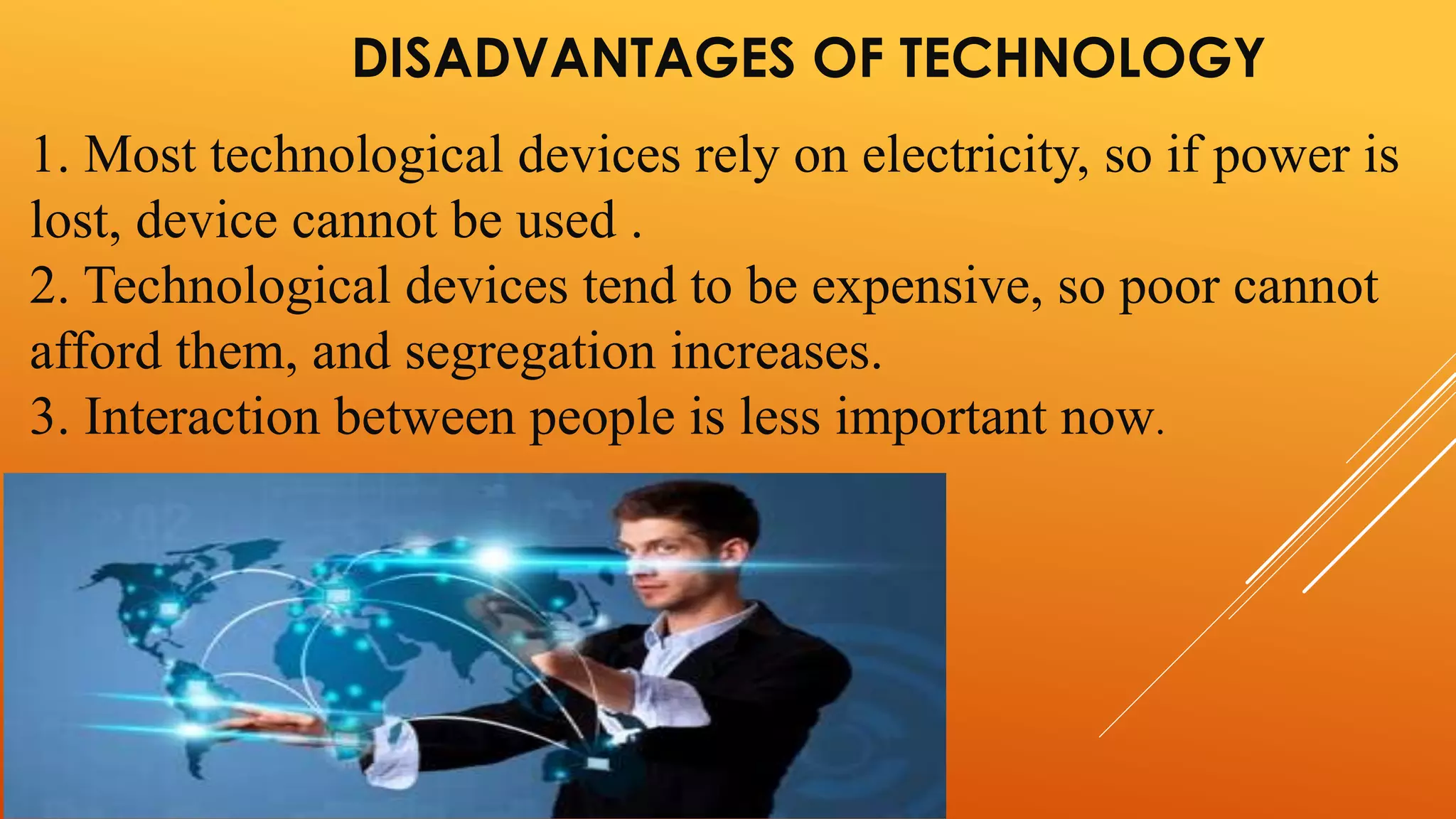 DISADVANTAGES OF TECHNOLOGY 
1. Most technological devices rely on electricity, so if power is 
lost, device cannot be used . 
2. Technological devices tend to be expensive, so poor cannot 
afford them, and segregation increases. 
3. Interaction between people is less important now. 
 