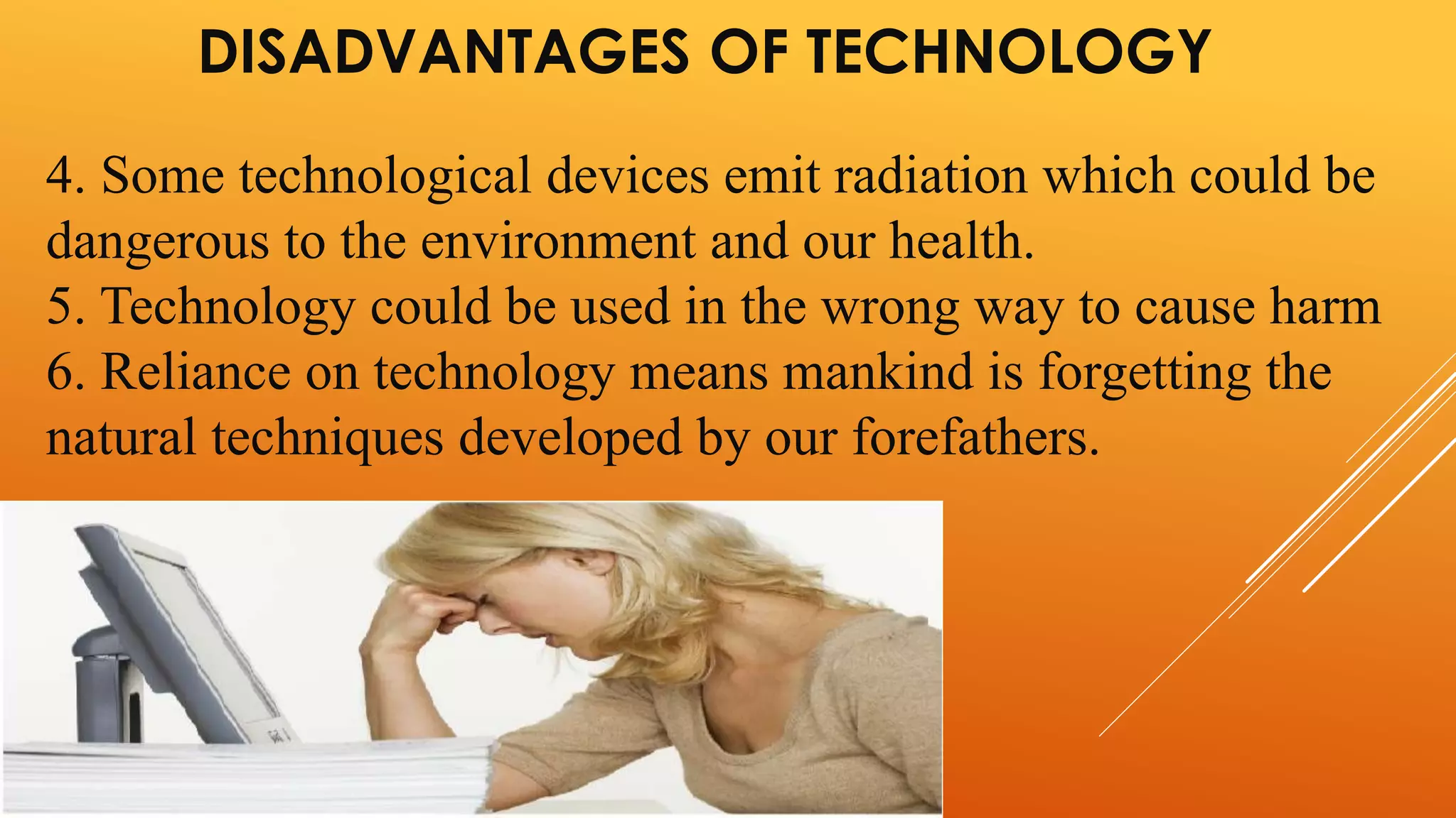DISADVANTAGES OF TECHNOLOGY 
4. Some technological devices emit radiation which could be 
dangerous to the environment and our health. 
5. Technology could be used in the wrong way to cause harm 
6. Reliance on technology means mankind is forgetting the 
natural techniques developed by our forefathers. 
 