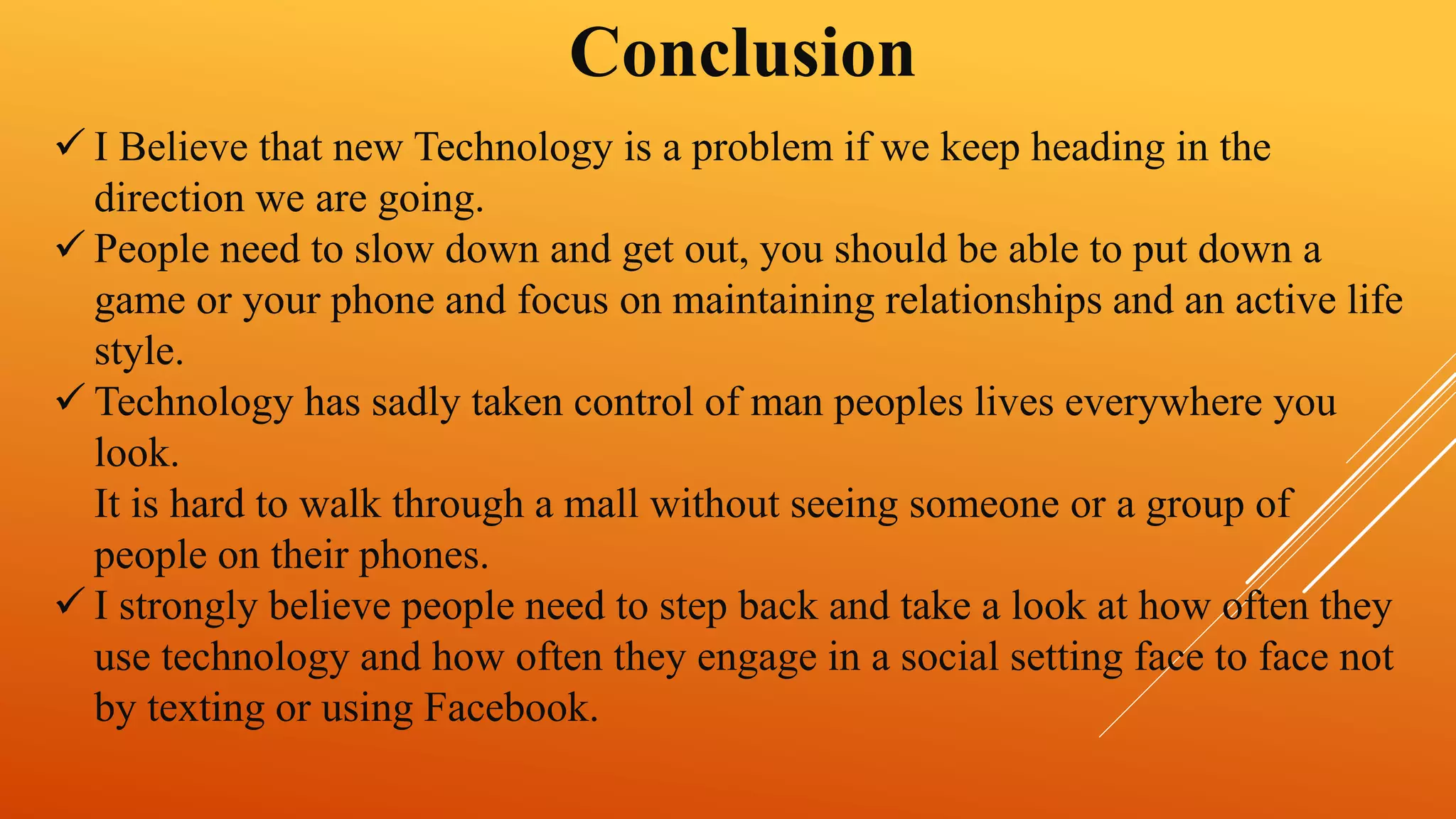 Conclusion 
 I Believe that new Technology is a problem if we keep heading in the 
direction we are going. 
 People need to slow down and get out, you should be able to put down a 
game or your phone and focus on maintaining relationships and an active life 
style. 
 Technology has sadly taken control of man peoples lives everywhere you 
look. 
It is hard to walk through a mall without seeing someone or a group of 
people on their phones. 
 I strongly believe people need to step back and take a look at how often they 
use technology and how often they engage in a social setting face to face not 
by texting or using Facebook. 
 