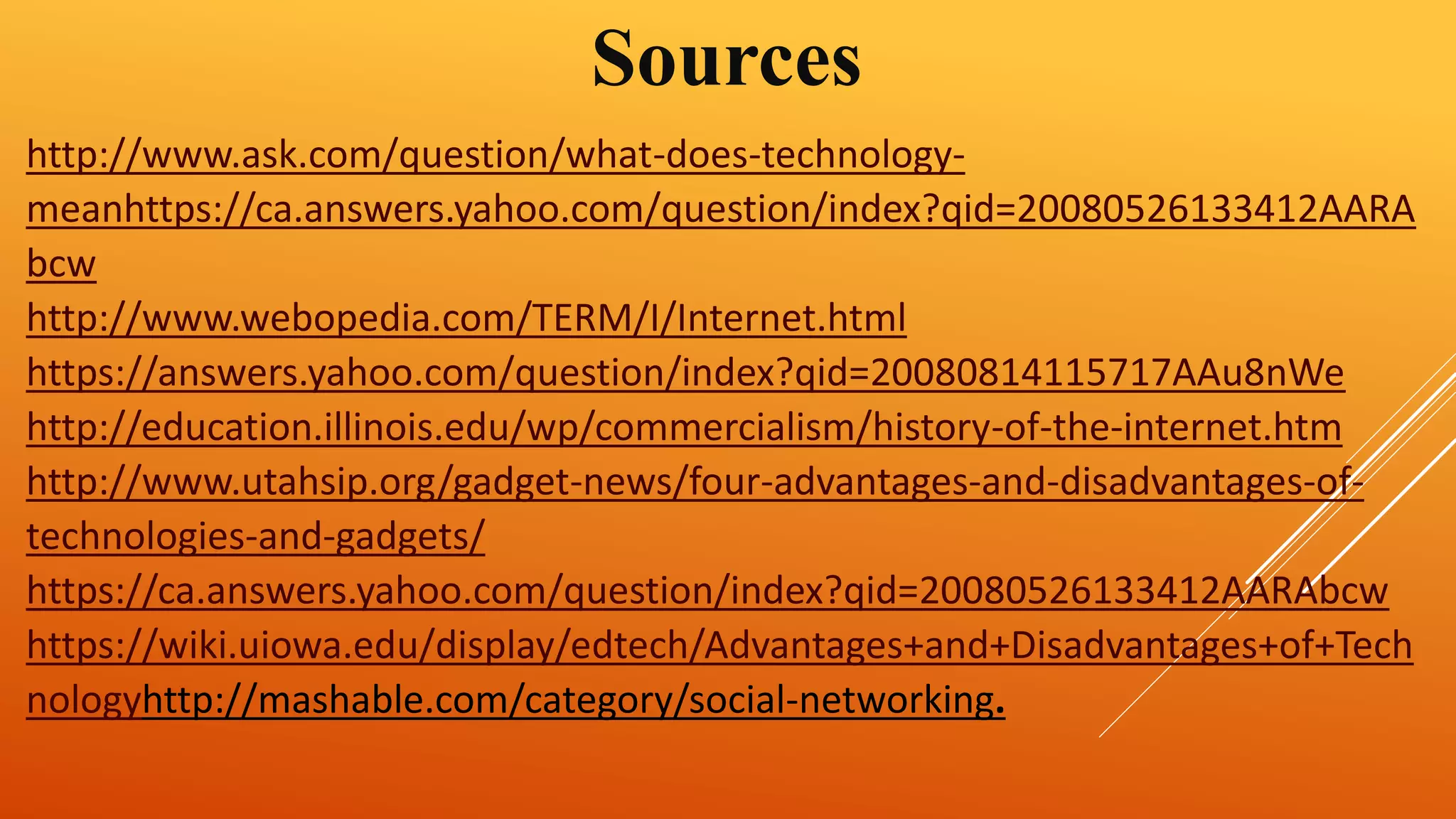 Sources 
http://www.ask.com/question/what-does-technology-meanhttps:// 
ca.answers.yahoo.com/question/index?qid=20080526133412AARA 
bcw 
http://www.webopedia.com/TERM/I/Internet.html 
https://answers.yahoo.com/question/index?qid=20080814115717AAu8nWe 
http://education.illinois.edu/wp/commercialism/history-of-the-internet.htm 
http://www.utahsip.org/gadget-news/four-advantages-and-disadvantages-of-technologies- 
and-gadgets/ 
https://ca.answers.yahoo.com/question/index?qid=20080526133412AARAbcw 
https://wiki.uiowa.edu/display/edtech/Advantages+and+Disadvantages+of+Tech 
nologyhttp://mashable.com/category/social-networking. 
 