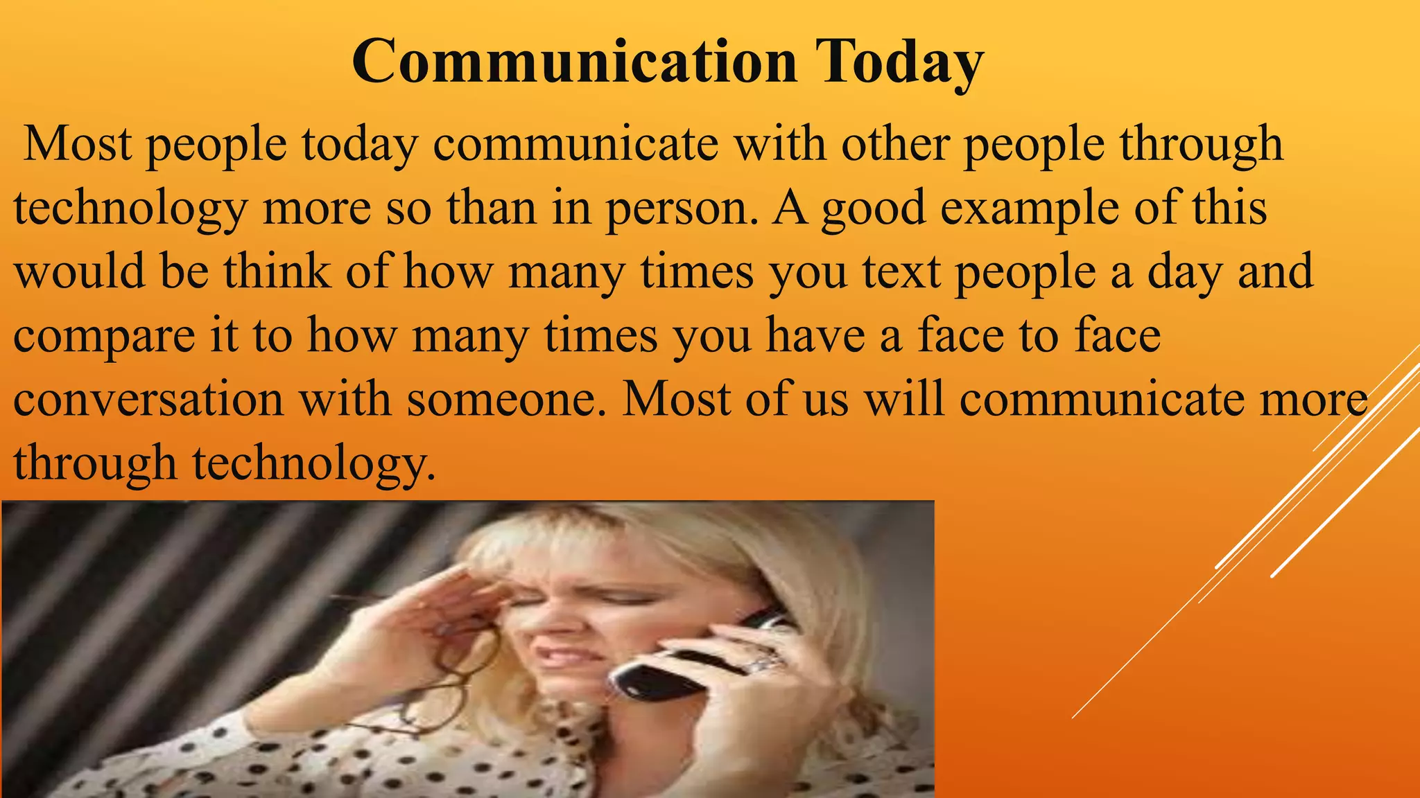 Communication Today 
Most people today communicate with other people through 
technology more so than in person. A good example of this 
would be think of how many times you text people a day and 
compare it to how many times you have a face to face 
conversation with someone. Most of us will communicate more 
through technology. 
 