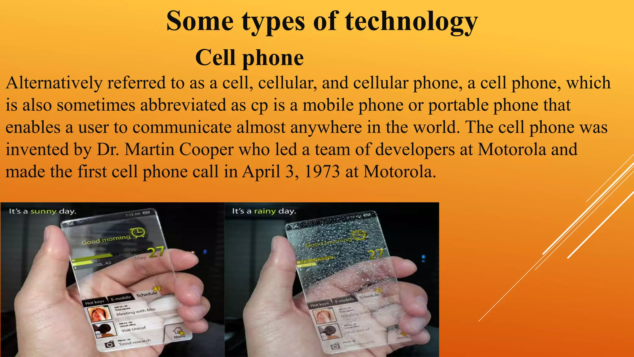 Some types of technology 
Cell phone 
Alternatively referred to as a cell, cellular, and cellular phone, a cell phone, which 
is also sometimes abbreviated as cp is a mobile phone or portable phone that 
enables a user to communicate almost anywhere in the world. The cell phone was 
invented by Dr. Martin Cooper who led a team of developers at Motorola and 
made the first cell phone call in April 3, 1973 at Motorola. 
 