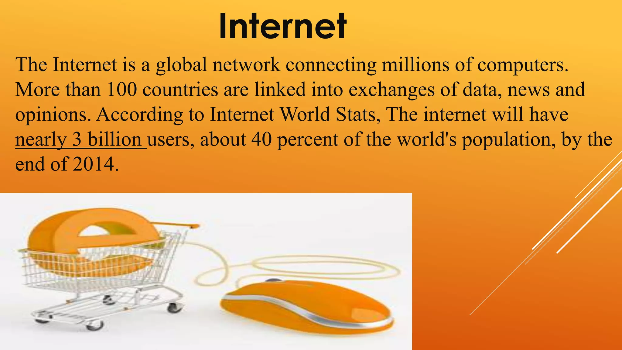 Internet 
The Internet is a global network connecting millions of computers. 
More than 100 countries are linked into exchanges of data, news and 
opinions. According to Internet World Stats, The internet will have 
nearly 3 billion users, about 40 percent of the world's population, by the 
end of 2014. 
 