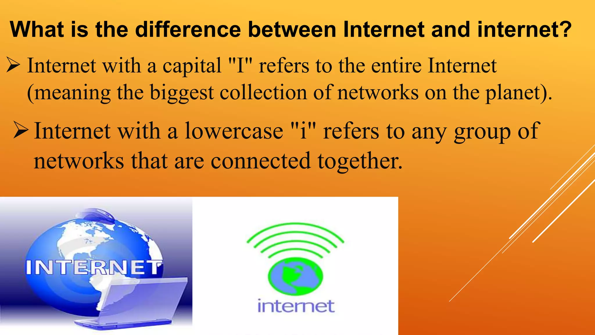 What is the difference between Internet and internet? 
 Internet with a capital "I" refers to the entire Internet 
(meaning the biggest collection of networks on the planet). 
 Internet with a lowercase "i" refers to any group of 
networks that are connected together. 
 