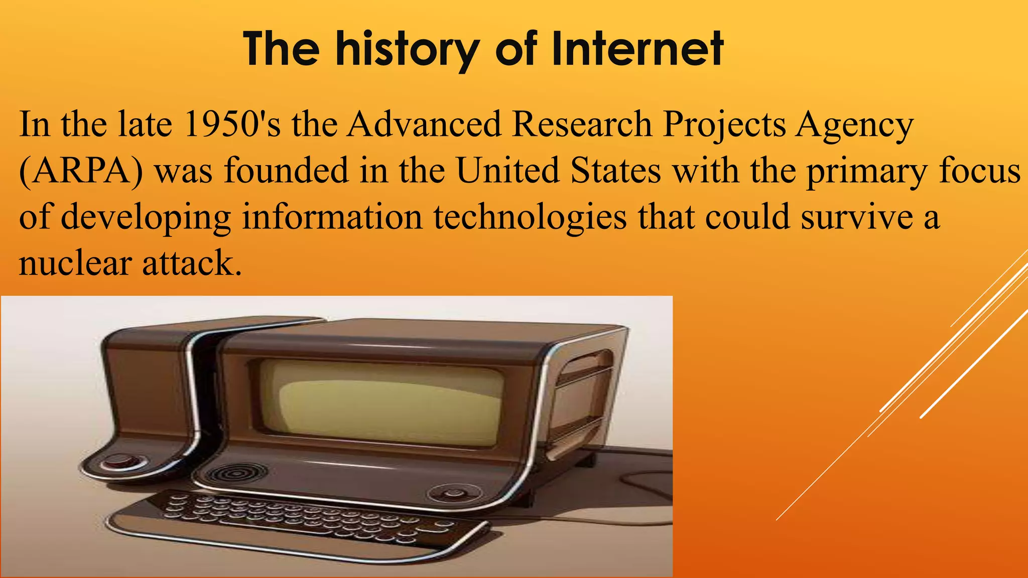The history of Internet 
In the late 1950's the Advanced Research Projects Agency 
(ARPA) was founded in the United States with the primary focus 
of developing information technologies that could survive a 
nuclear attack. 
 