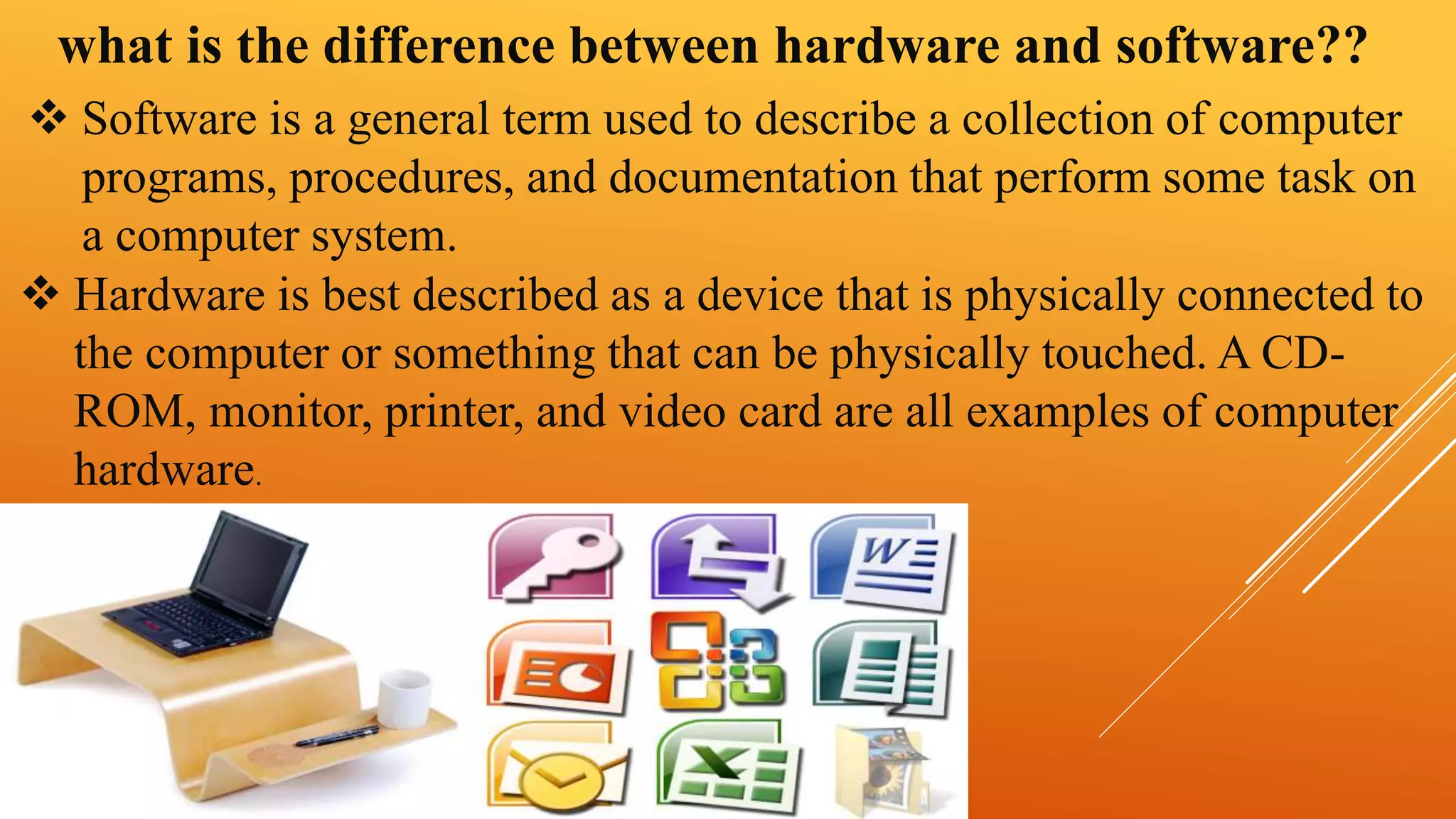 what is the difference between hardware and software?? 
 Software is a general term used to describe a collection of computer 
programs, procedures, and documentation that perform some task on 
a computer system. 
 Hardware is best described as a device that is physically connected to 
the computer or something that can be physically touched. A CD-ROM, 
monitor, printer, and video card are all examples of computer 
hardware. 
 