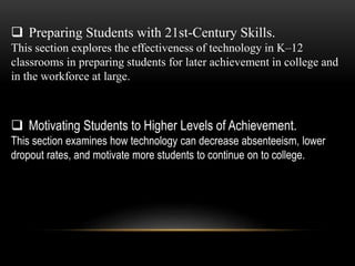  Preparing Students with 21st-Century Skills. 
This section explores the effectiveness of technology in K–12 
classrooms in preparing students for later achievement in college and 
in the workforce at large. 
 Motivating Students to Higher Levels of Achievement. 
This section examines how technology can decrease absenteeism, lower 
dropout rates, and motivate more students to continue on to college. 
 