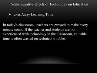 Some negative effects of Technology on Education 
 Takes Away Learning Time 
In today's classroom, teachers are pressed to make every 
minute count. If the teacher and students are not 
experienced with technology in the classroom, valuable 
time is often wasted on technical troubles. 
 