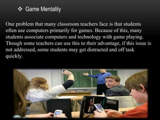  Game Mentality 
One problem that many classroom teachers face is that students 
often use computers primarily for games. Because of this, many 
students associate computers and technology with game playing. 
Though some teachers can use this to their advantage, if this issue is 
not addressed, some students may get distracted and off task 
quickly. 
 
