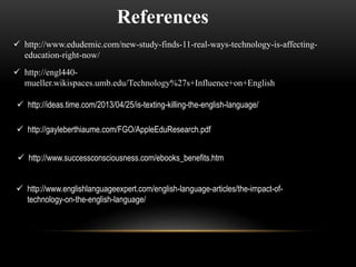 References 
 http://www.edudemic.com/new-study-finds-11-real-ways-technology-is-affecting-education- 
right-now/ 
 http://engl440- 
mueller.wikispaces.umb.edu/Technology%27s+Influence+on+English 
 http://ideas.time.com/2013/04/25/is-texting-killing-the-english-language/ 
 http://gayleberthiaume.com/FGO/AppleEduResearch.pdf 
 http://www.successconsciousness.com/ebooks_benefits.htm 
 http://www.englishlanguageexpert.com/english-language-articles/the-impact-of-technology- 
on-the-english-language/ 
 