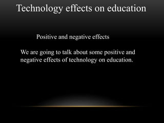 Technology effects on education 
Positive and negative effects 
We are going to talk about some positive and 
negative effects of technology on education. 
 