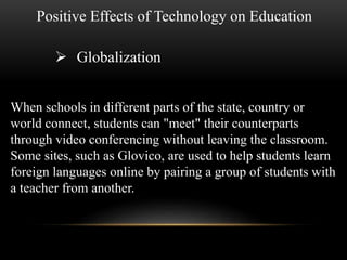 Positive Effects of Technology on Education 
 Globalization 
When schools in different parts of the state, country or 
world connect, students can "meet" their counterparts 
through video conferencing without leaving the classroom. 
Some sites, such as Glovico, are used to help students learn 
foreign languages online by pairing a group of students with 
a teacher from another. 
 