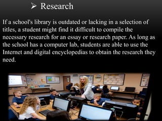  Research 
If a school's library is outdated or lacking in a selection of 
titles, a student might find it difficult to compile the 
necessary research for an essay or research paper. As long as 
the school has a computer lab, students are able to use the 
Internet and digital encyclopedias to obtain the research they 
need. 
 